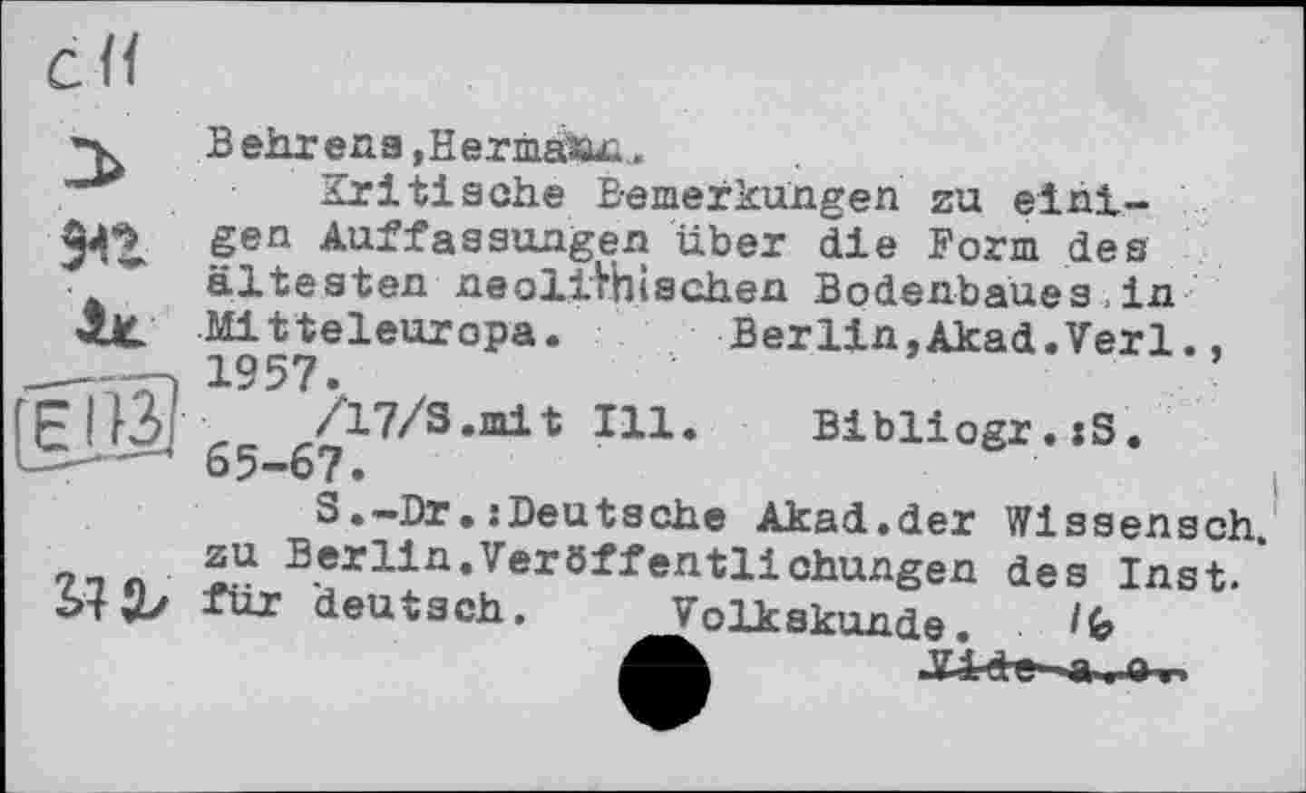 ﻿
Behrens,Hermann.
Kritische Bemerkungen zu einigen Auffassungen über die Form des ältesten neolithischen Bodenbaues , in Mitteleuropa. Berlin.Akad.Verl., -, 1957.
Jf- /17/3.mit Ill. Bibliogr.xS.
J 65-67.
S.-Dr.:Deutsche Akad.der Wissensch 9_л ZU Berlin«Veröffentlichungen des Inst.* btfür deutsch. Volkskunde.